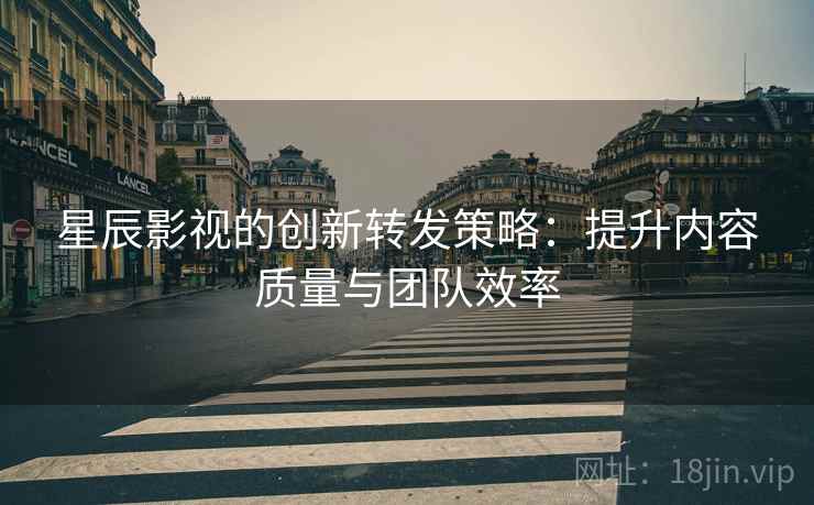 星辰影视的创新转发策略：提升内容质量与团队效率