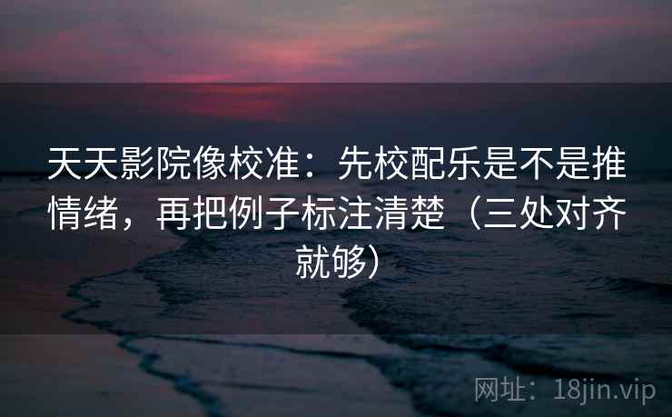 天天影院像校准：先校配乐是不是推情绪，再把例子标注清楚（三处对齐就够）