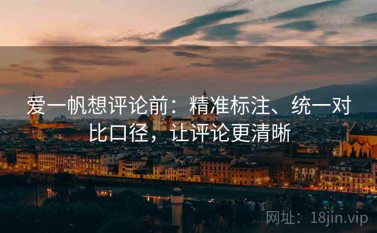 爱一帆想评论前：精准标注、统一对比口径，让评论更清晰