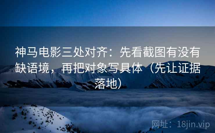 神马电影三处对齐：先看截图有没有缺语境，再把对象写具体（先让证据落地）