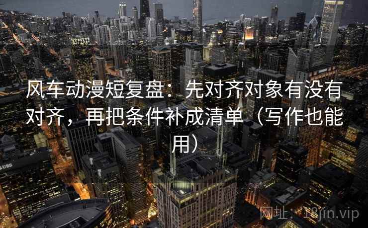 风车动漫短复盘：先对齐对象有没有对齐，再把条件补成清单（写作也能用）