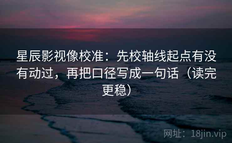 星辰影视像校准：先校轴线起点有没有动过，再把口径写成一句话（读完更稳）