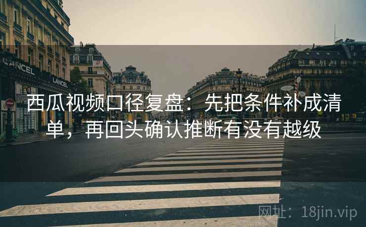 西瓜视频口径复盘：先把条件补成清单，再回头确认推断有没有越级