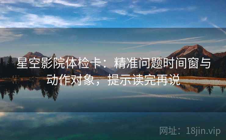 星空影院体检卡：精准问题时间窗与动作对象，提示读完再说