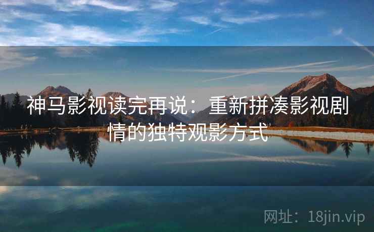 神马影视读完再说：重新拼凑影视剧情的独特观影方式