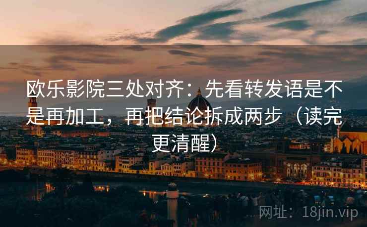 欧乐影院三处对齐：先看转发语是不是再加工，再把结论拆成两步（读完更清醒）