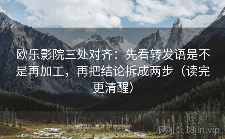 欧乐影院三处对齐：先看转发语是不是再加工，再把结论拆成两步（读完更清醒）