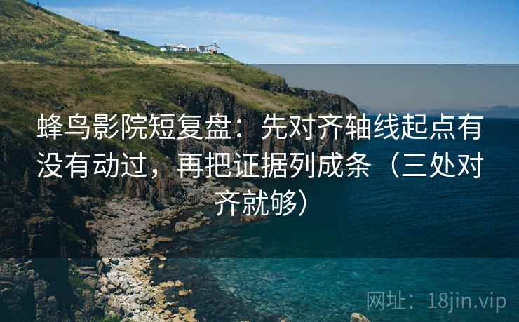 蜂鸟影院短复盘：先对齐轴线起点有没有动过，再把证据列成条（三处对齐就够）