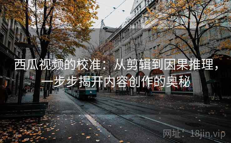 西瓜视频的校准：从剪辑到因果推理，一步步揭开内容创作的奥秘
