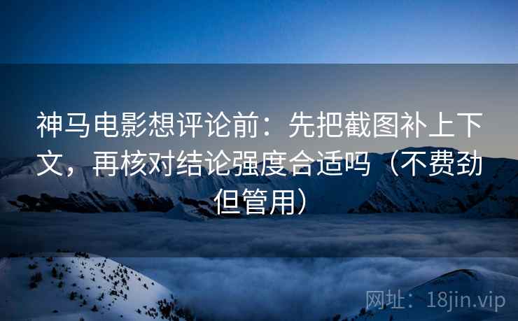 神马电影想评论前：先把截图补上下文，再核对结论强度合适吗（不费劲但管用）