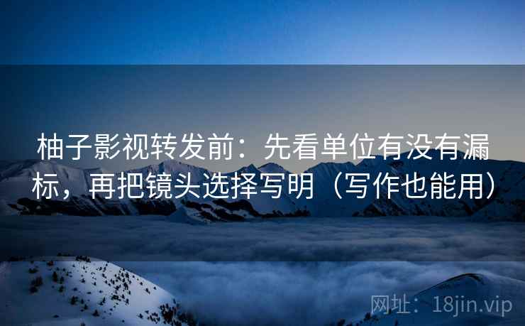 柚子影视转发前：先看单位有没有漏标，再把镜头选择写明（写作也能用）