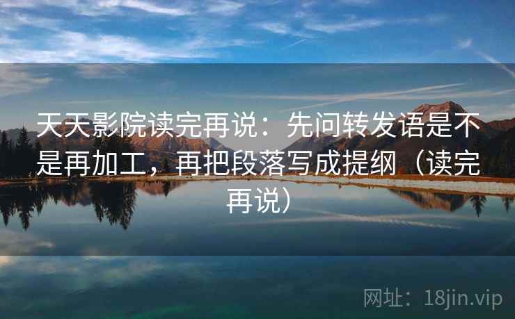 天天影院读完再说：先问转发语是不是再加工，再把段落写成提纲（读完再说）