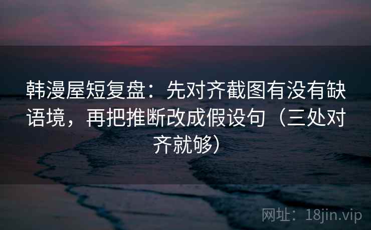 韩漫屋短复盘：先对齐截图有没有缺语境，再把推断改成假设句（三处对齐就够）