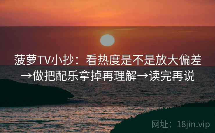 菠萝TV小抄：看热度是不是放大偏差→做把配乐拿掉再理解→读完再说