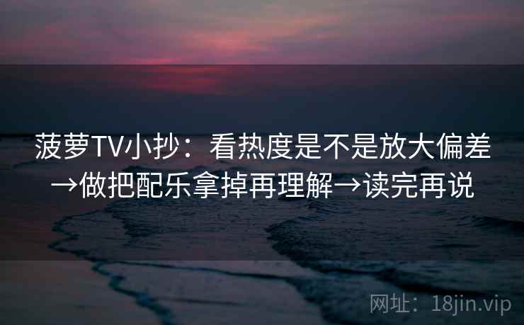 菠萝TV小抄：看热度是不是放大偏差→做把配乐拿掉再理解→读完再说