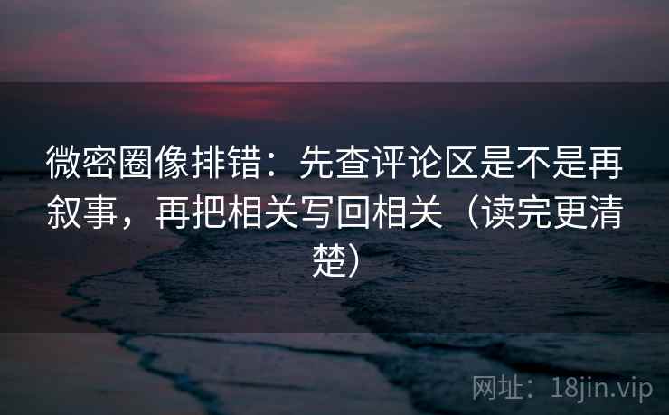 微密圈像排错：先查评论区是不是再叙事，再把相关写回相关（读完更清楚）