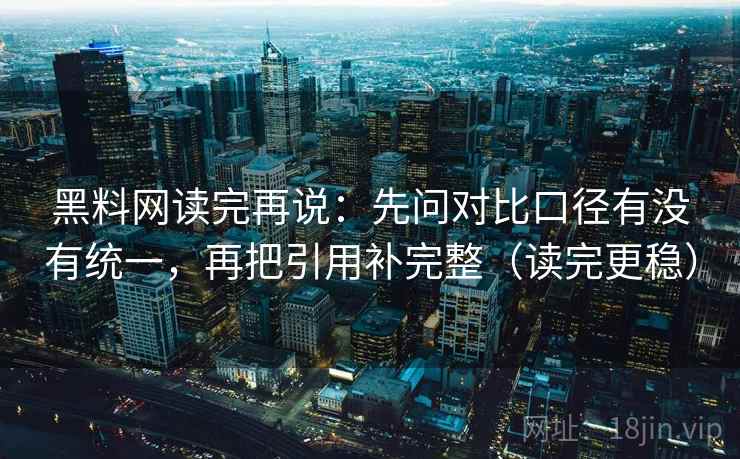 黑料网读完再说：先问对比口径有没有统一，再把引用补完整（读完更稳）
