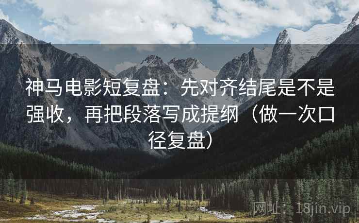 神马电影短复盘：先对齐结尾是不是强收，再把段落写成提纲（做一次口径复盘）