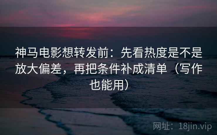 神马电影想转发前：先看热度是不是放大偏差，再把条件补成清单（写作也能用）