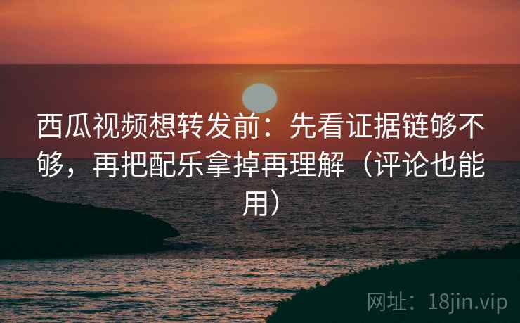 西瓜视频想转发前：先看证据链够不够，再把配乐拿掉再理解（评论也能用）