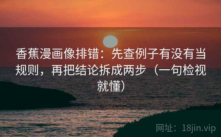 香蕉漫画像排错：先查例子有没有当规则，再把结论拆成两步（一句检视就懂）