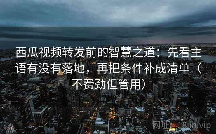 西瓜视频转发前的智慧之道：先看主语有没有落地，再把条件补成清单（不费劲但管用）