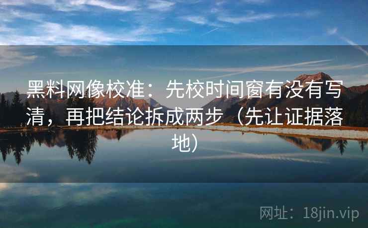 黑料网像校准：先校时间窗有没有写清，再把结论拆成两步（先让证据落地）
