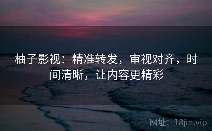 柚子影视：精准转发，审视对齐，时间清晰，让内容更精彩