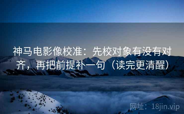 神马电影像校准：先校对象有没有对齐，再把前提补一句（读完更清醒）